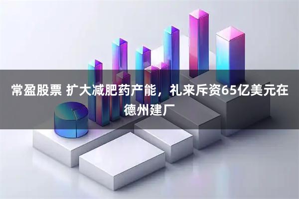 常盈股票 扩大减肥药产能，礼来斥资65亿美元在德州建厂