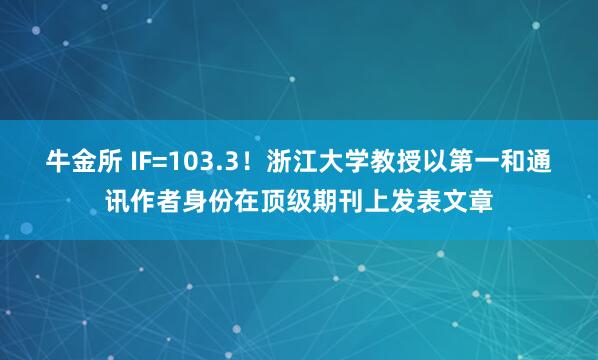 牛金所 IF=103.3！浙江大学教授以第一和通讯作者身份在顶级期刊上发表文章