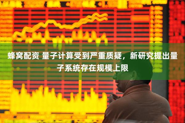 蜂窝配资 量子计算受到严重质疑，新研究提出量子系统存在规模上限