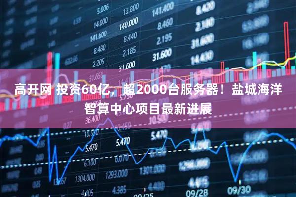 高开网 投资60亿，超2000台服务器！盐城海洋智算中心项目最新进展