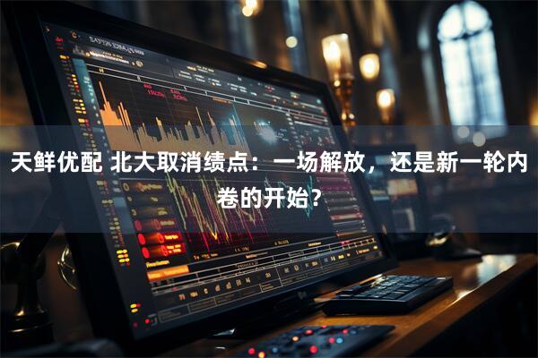 天鲜优配 北大取消绩点：一场解放，还是新一轮内卷的开始？