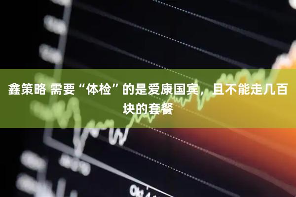 鑫策略 需要“体检”的是爱康国宾，且不能走几百块的套餐