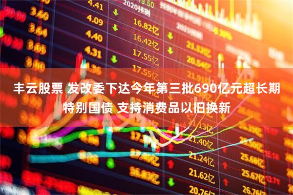 丰云股票 发改委下达今年第三批690亿元超长期特别国债 支持消费品以旧换新