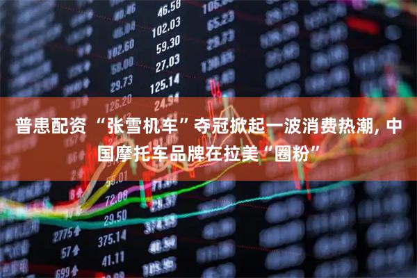 普患配资 “张雪机车”夺冠掀起一波消费热潮, 中国摩托车品牌在拉美“圈粉”