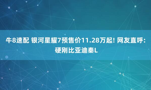 牛8速配 银河星耀7预售价11.28万起! 网友直呼: 硬刚比亚迪秦L
