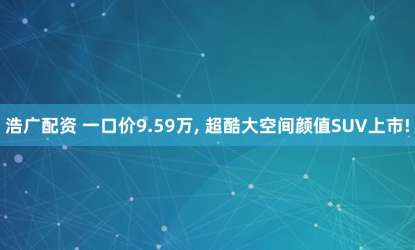 浩广配资 一口价9.59万, 超酷大空间颜值SUV上市!