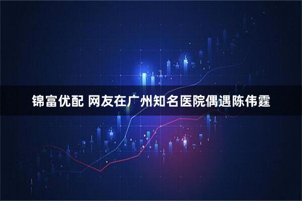 锦富优配 网友在广州知名医院偶遇陈伟霆