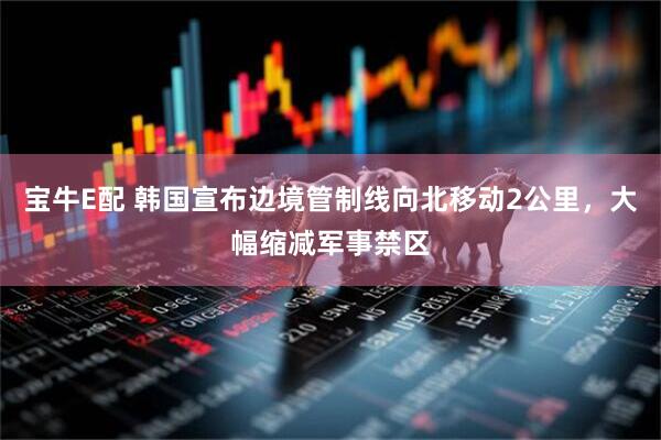 宝牛E配 韩国宣布边境管制线向北移动2公里，大幅缩减军事禁区