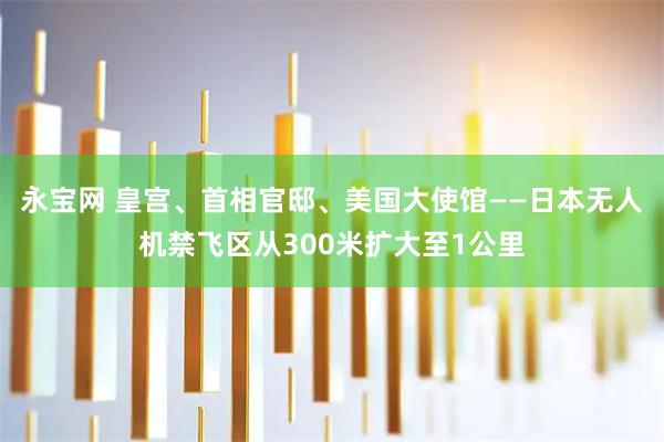 永宝网 皇宫、首相官邸、美国大使馆——日本无人机禁飞区从300米扩大至1公里