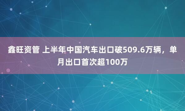 鑫旺资管 上半年中国汽车出口破509.6万辆，单月出口首次超100万