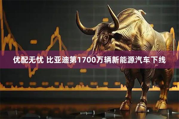 优配无忧 比亚迪第1700万辆新能源汽车下线