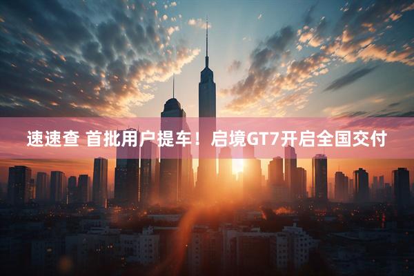 速速查 首批用户提车！启境GT7开启全国交付