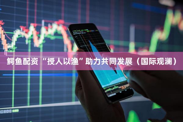 鳄鱼配资 “授人以渔”助力共同发展（国际观澜）