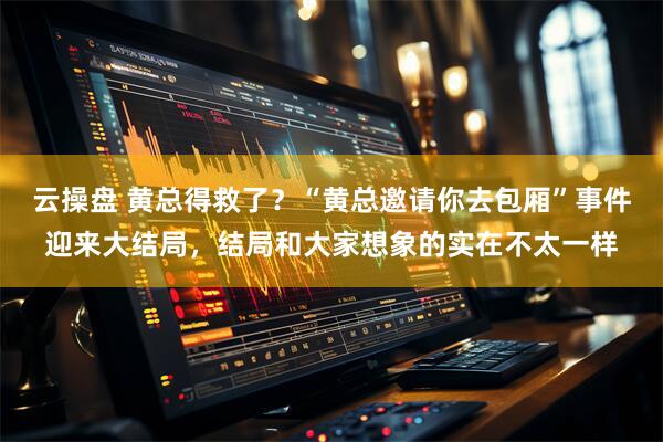 云操盘 黄总得救了？“黄总邀请你去包厢”事件迎来大结局，结局和大家想象的实在不太一样