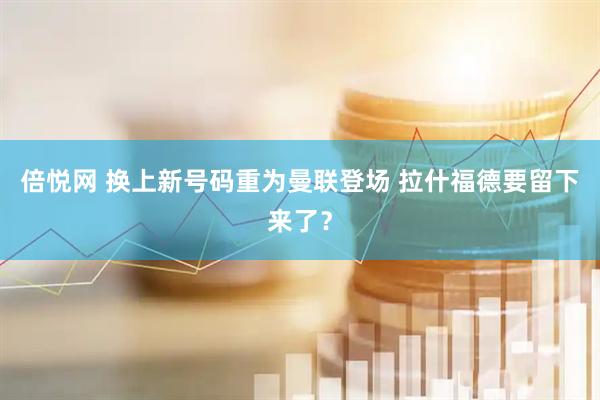 倍悦网 换上新号码重为曼联登场 拉什福德要留下来了？